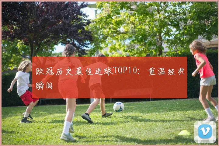 欧冠历史最佳进球TOP10：重温经典瞬间