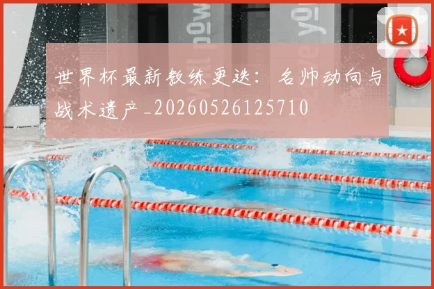 世界杯最新教练更迭:名帅动向与战术遗产_20260526125710